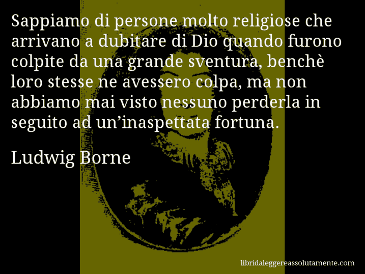 Aforisma di Ludwig Borne : Sappiamo di persone molto religiose che arrivano a dubitare di Dio quando furono colpite da una grande sventura, benchè loro stesse ne avessero colpa, ma non abbiamo mai visto nessuno perderla in seguito ad un’inaspettata fortuna.