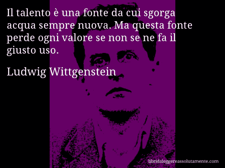 Aforisma di Ludwig Wittgenstein : Il talento è una fonte da cui sgorga acqua sempre nuova. Ma questa fonte perde ogni valore se non se ne fa il giusto uso.