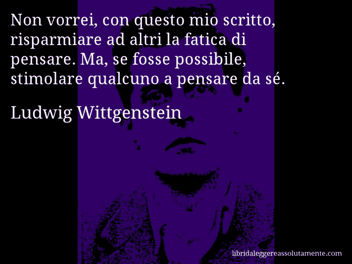 Aforisma di Ludwig Wittgenstein : Non vorrei, con questo mio scritto, risparmiare ad altri la fatica di pensare. Ma, se fosse possibile, stimolare qualcuno a pensare da sé.