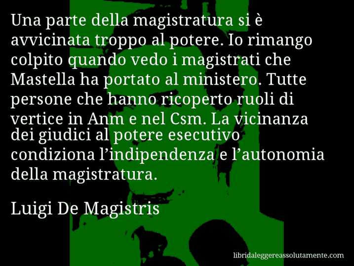 Aforisma di Luigi De Magistris : Una parte della magistratura si è avvicinata troppo al potere. Io rimango colpito quando vedo i magistrati che Mastella ha portato al ministero. Tutte persone che hanno ricoperto ruoli di vertice in Anm e nel Csm. La vicinanza dei giudici al potere esecutivo condiziona l’indipendenza e l’autonomia della magistratura.