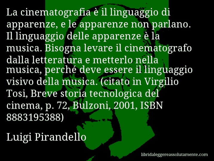 Aforisma di Luigi Pirandello : La cinematografia è il linguaggio di apparenze, e le apparenze non parlano. Il linguaggio delle apparenze è la musica. Bisogna levare il cinematografo dalla letteratura e metterlo nella musica, perché deve essere il linguaggio visivo della musica. (citato in Virgilio Tosi, Breve storia tecnologica del cinema, p. 72, Bulzoni, 2001, ISBN 8883195388)