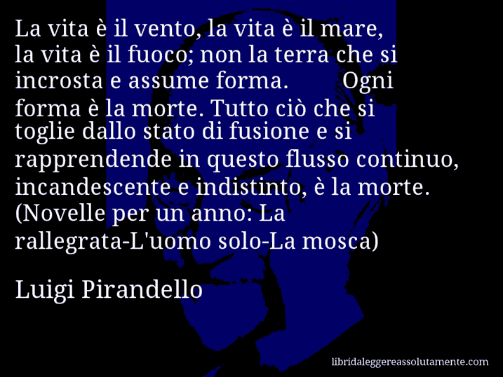 Aforisma di Luigi Pirandello : La vita è il vento, la vita è il mare, la vita è il fuoco; non la terra che si incrosta e assume forma. Ogni forma è la morte. Tutto ciò che si toglie dallo stato di fusione e si rapprendende in questo flusso continuo, incandescente e indistinto, è la morte. (Novelle per un anno: La rallegrata-L'uomo solo-La mosca)