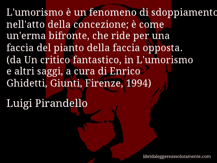 Aforisma di Luigi Pirandello : L'umorismo è un fenomeno di sdoppiamento nell'atto della concezione; è come un'erma bifronte, che ride per una faccia del pianto della faccia opposta. (da Un critico fantastico, in L'umorismo e altri saggi, a cura di Enrico Ghidetti, Giunti, Firenze, 1994)