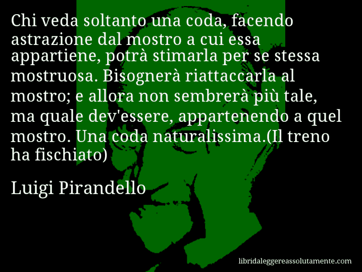 Aforisma di Luigi Pirandello : Chi veda soltanto una coda, facendo astrazione dal mostro a cui essa appartiene, potrà stimarla per se stessa mostruosa. Bisognerà riattaccarla al mostro; e allora non sembrerà più tale, ma quale dev'essere, appartenendo a quel mostro. Una coda naturalissima.(Il treno ha fischiato)