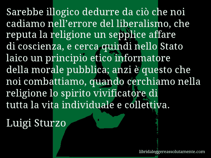 Aforisma di Luigi Sturzo : Sarebbe illogico dedurre da ciò che noi cadiamo nell’errore del liberalismo, che reputa la religione un sepplice affare di coscienza, e cerca quindi nello Stato laico un principio etico informatore della morale pubblica; anzi è questo che noi combattiamo, quando cerchiamo nella religione lo spirito vivificatore di tutta la vita individuale e collettiva.