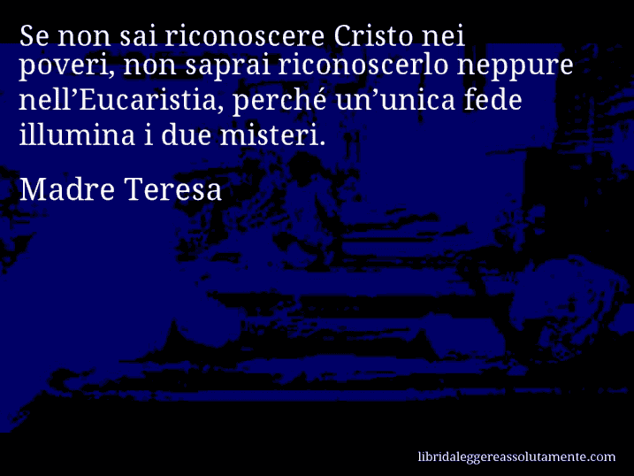 Aforisma di Madre Teresa : Se non sai riconoscere Cristo nei poveri, non saprai riconoscerlo neppure nell’Eucaristia, perché un’unica fede illumina i due misteri.