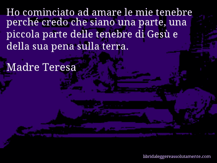 Aforisma di Madre Teresa : Ho cominciato ad amare le mie tenebre perché credo che siano una parte, una piccola parte delle tenebre di Gesù e della sua pena sulla terra.