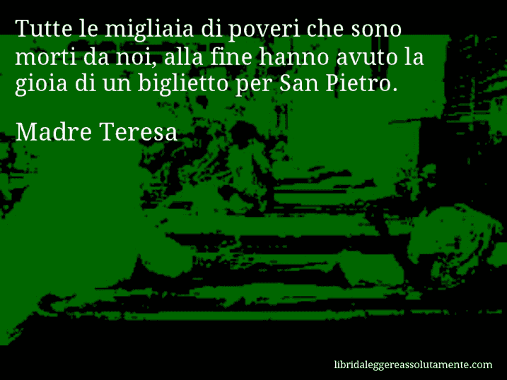 Aforisma di Madre Teresa : Tutte le migliaia di poveri che sono morti da noi, alla fine hanno avuto la gioia di un biglietto per San Pietro.