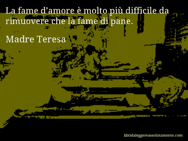 Aforisma di Madre Teresa : La fame d’amore è molto più difficile da rimuovere che la fame di pane.