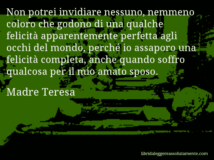 Aforisma di Madre Teresa : Non potrei invidiare nessuno, nemmeno coloro che godono di una qualche felicità apparentemente perfetta agli occhi del mondo, perché io assaporo una felicità completa, anche quando soffro qualcosa per il mio amato sposo.