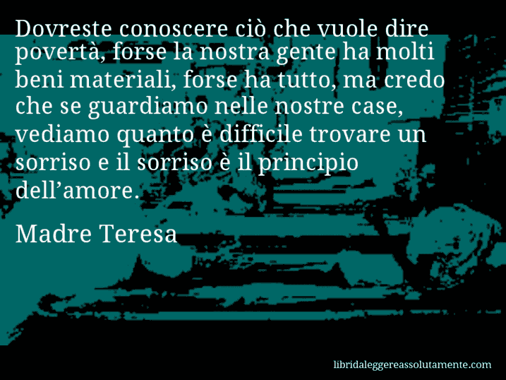 Aforisma di Madre Teresa : Dovreste conoscere ciò che vuole dire povertà, forse la nostra gente ha molti beni materiali, forse ha tutto, ma credo che se guardiamo nelle nostre case, vediamo quanto è difficile trovare un sorriso e il sorriso è il principio dell’amore.