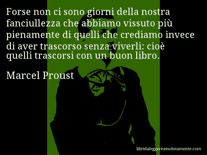 Aforisma di Marcel Proust : Forse non ci sono giorni della nostra fanciullezza che abbiamo vissuto più pienamente di quelli che crediamo invece di aver trascorso senza viverli: cioè quelli trascorsi con un buon libro.