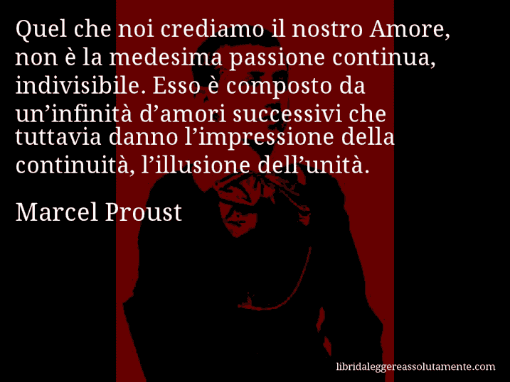 Aforisma di Marcel Proust : Quel che noi crediamo il nostro Amore, non è la medesima passione continua, indivisibile. Esso è composto da un’infinità d’amori successivi che tuttavia danno l’impressione della continuità, l’illusione dell’unità.