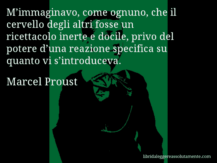 Aforisma di Marcel Proust : M’immaginavo, come ognuno, che il cervello degli altri fosse un ricettacolo inerte e docile, privo del potere d’una reazione specifica su quanto vi s’introduceva.