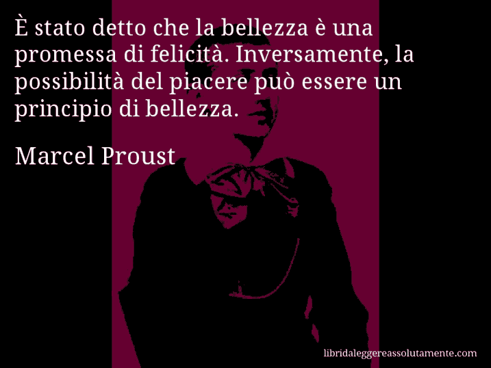 Aforisma di Marcel Proust : È stato detto che la bellezza è una promessa di felicità. Inversamente, la possibilità del piacere può essere un principio di bellezza.