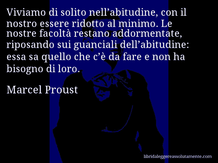 Aforisma di Marcel Proust : Viviamo di solito nell’abitudine, con il nostro essere ridotto al minimo. Le nostre facoltà restano addormentate, riposando sui guanciali dell’abitudine: essa sa quello che c’è da fare e non ha bisogno di loro.