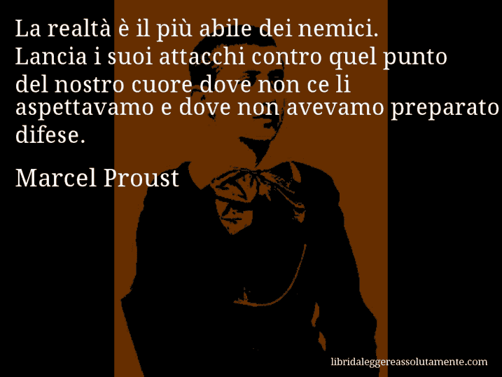 Aforisma di Marcel Proust : La realtà è il più abile dei nemici. Lancia i suoi attacchi contro quel punto del nostro cuore dove non ce li aspettavamo e dove non avevamo preparato difese.