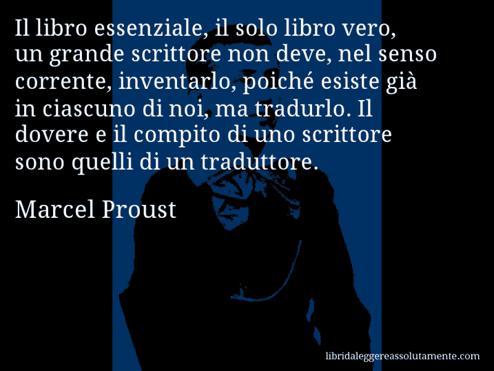 Aforisma di Marcel Proust : Il libro essenziale, il solo libro vero, un grande scrittore non deve, nel senso corrente, inventarlo, poiché esiste già in ciascuno di noi, ma tradurlo. Il dovere e il compito di uno scrittore sono quelli di un traduttore.