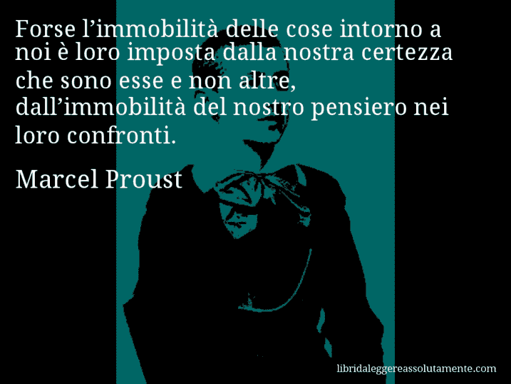 Aforisma di Marcel Proust : Forse l’immobilità delle cose intorno a noi è loro imposta dalla nostra certezza che sono esse e non altre, dall’immobilità del nostro pensiero nei loro confronti.