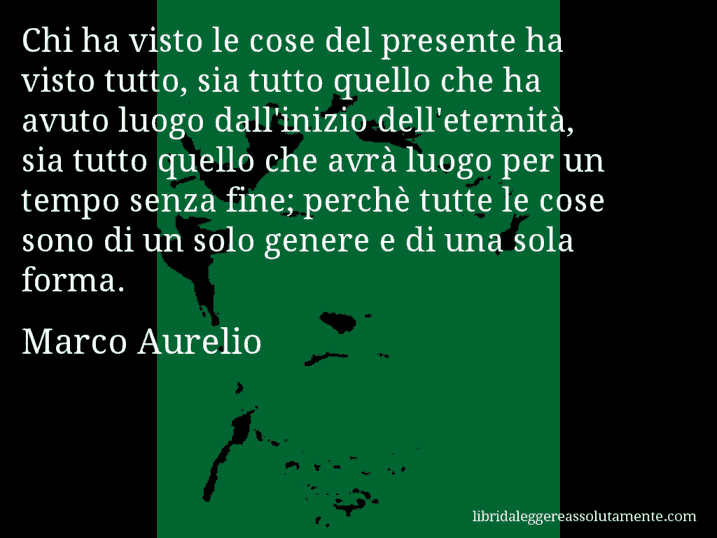 Aforisma di Marco Aurelio : Chi ha visto le cose del presente ha visto tutto, sia tutto quello che ha avuto luogo dall'inizio dell'eternità, sia tutto quello che avrà luogo per un tempo senza fine; perchè tutte le cose sono di un solo genere e di una sola forma.