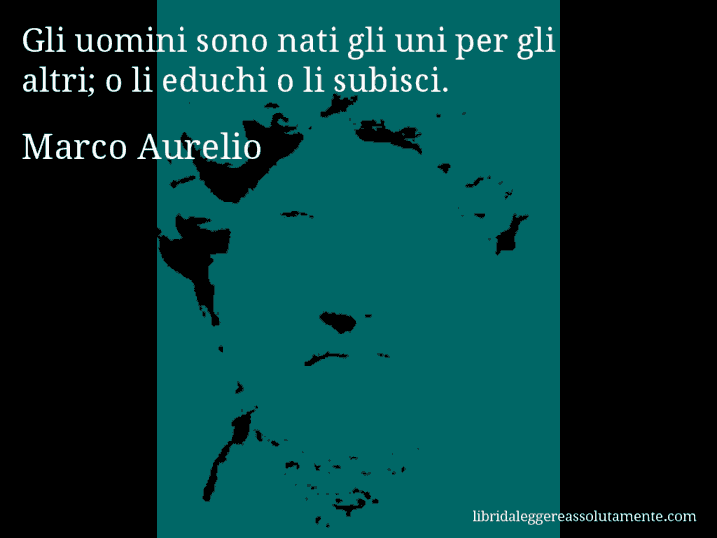 Aforisma di Marco Aurelio : Gli uomini sono nati gli uni per gli altri; o li educhi o li subisci.