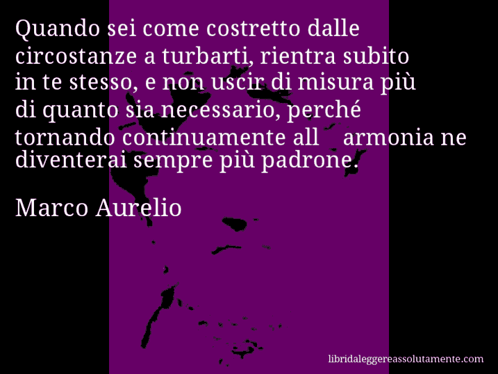 Aforisma di Marco Aurelio : Quando sei come costretto dalle circostanze a turbarti, rientra subito in te stesso, e non uscir di misura più di quanto sia necessario, perché tornando continuamente all'armonia ne diventerai sempre più padrone.