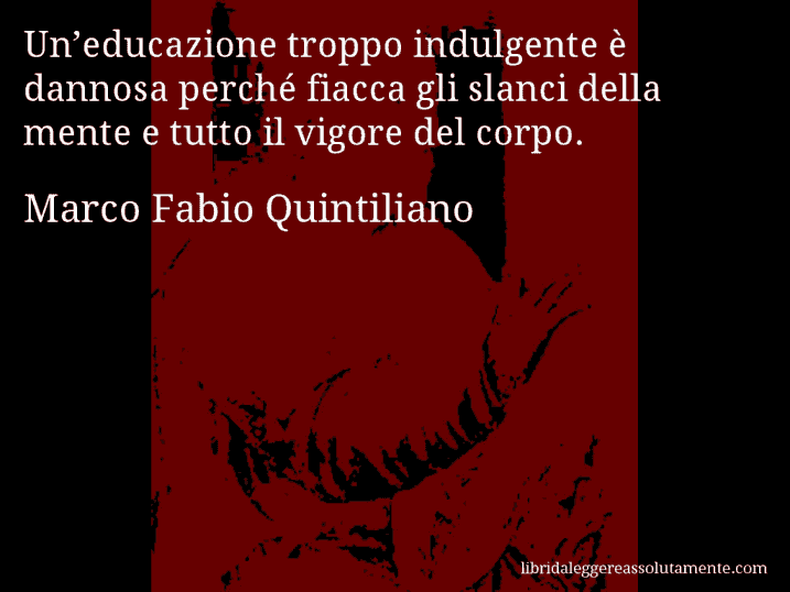 Aforisma di Marco Fabio Quintiliano : Un’educazione troppo indulgente è dannosa perché fiacca gli slanci della mente e tutto il vigore del corpo.