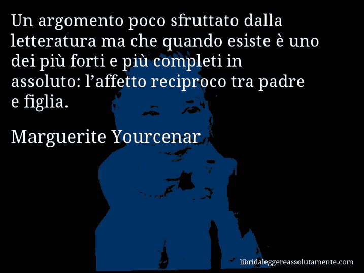 Aforisma di Marguerite Yourcenar : Un argomento poco sfruttato dalla letteratura ma che quando esiste è uno dei più forti e più completi in assoluto: l’affetto reciproco tra padre e figlia.