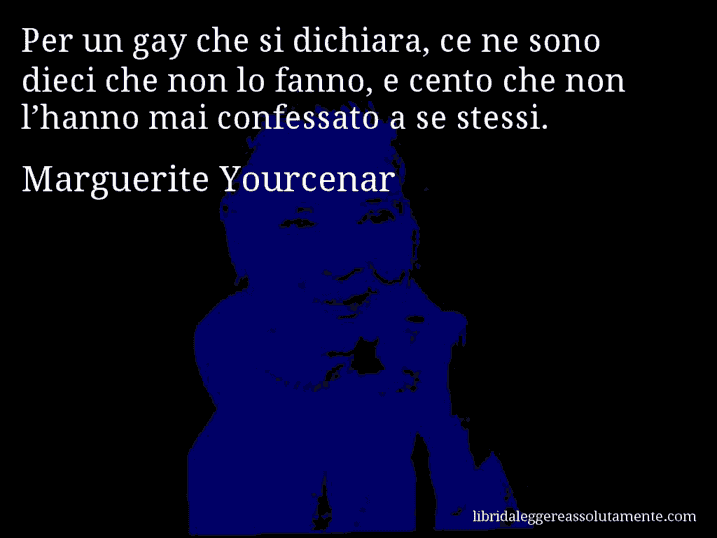 Aforisma di Marguerite Yourcenar : Per un gay che si dichiara, ce ne sono dieci che non lo fanno, e cento che non l’hanno mai confessato a se stessi.