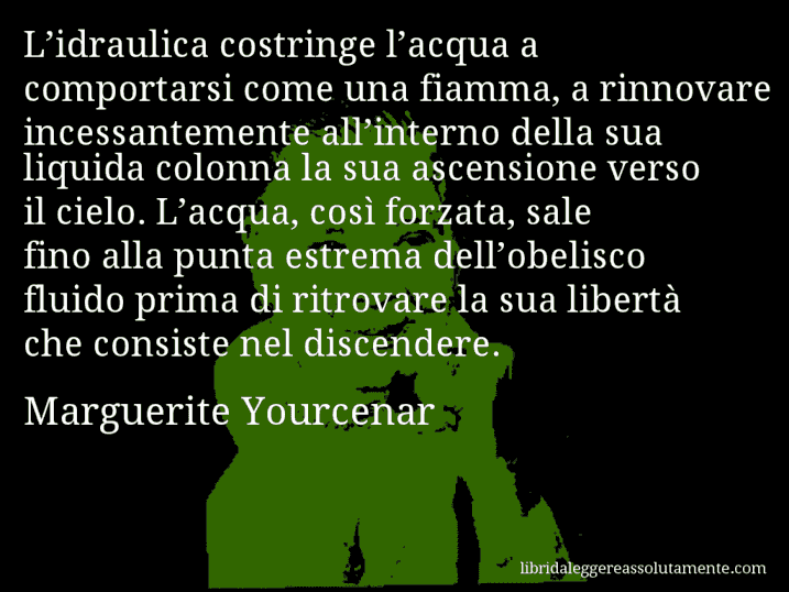 Aforisma di Marguerite Yourcenar : L’idraulica costringe l’acqua a comportarsi come una fiamma, a rinnovare incessantemente all’interno della sua liquida colonna la sua ascensione verso il cielo. L’acqua, così forzata, sale fino alla punta estrema dell’obelisco fluido prima di ritrovare la sua libertà che consiste nel discendere.