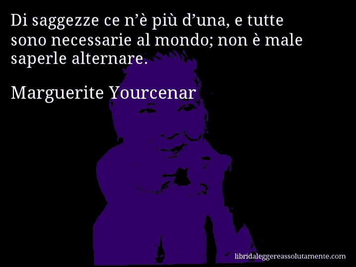 Aforisma di Marguerite Yourcenar : Di saggezze ce n’è più d’una, e tutte sono necessarie al mondo; non è male saperle alternare.