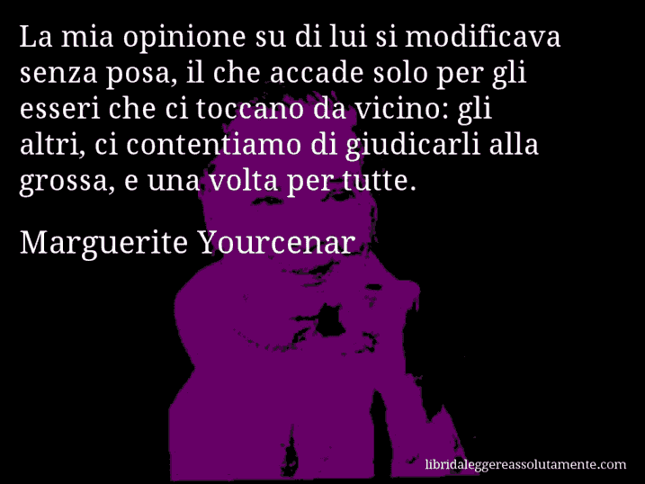 Aforisma di Marguerite Yourcenar : La mia opinione su di lui si modificava senza posa, il che accade solo per gli esseri che ci toccano da vicino: gli altri, ci contentiamo di giudicarli alla grossa, e una volta per tutte.