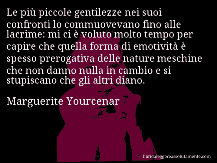 Aforisma di Marguerite Yourcenar : Le più piccole gentilezze nei suoi confronti lo commuovevano fino alle lacrime: mi ci è voluto molto tempo per capire che quella forma di emotività è spesso prerogativa delle nature meschine che non danno nulla in cambio e si stupiscano che gli altri diano.