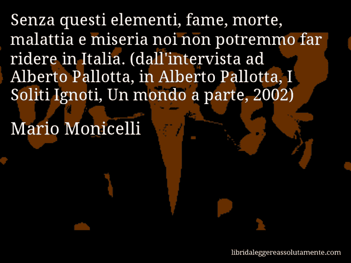 Aforisma di Mario Monicelli : Senza questi elementi, fame, morte, malattia e miseria noi non potremmo far ridere in Italia. (dall'intervista ad Alberto Pallotta, in Alberto Pallotta, I Soliti Ignoti, Un mondo a parte, 2002)