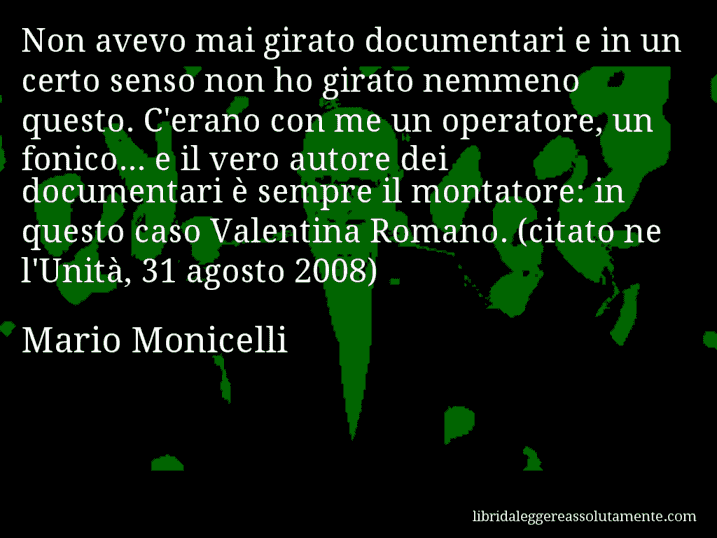 Aforisma di Mario Monicelli : Non avevo mai girato documentari e in un certo senso non ho girato nemmeno questo. C'erano con me un operatore, un fonico... e il vero autore dei documentari è sempre il montatore: in questo caso Valentina Romano. (citato ne l'Unità, 31 agosto 2008)