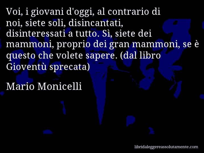 Aforisma di Mario Monicelli : Voi, i giovani d'oggi, al contrario di noi, siete soli, disincantati, disinteressati a tutto. Sì, siete dei mammoni, proprio dei gran mammoni, se è questo che volete sapere. (dal libro Gioventù sprecata)