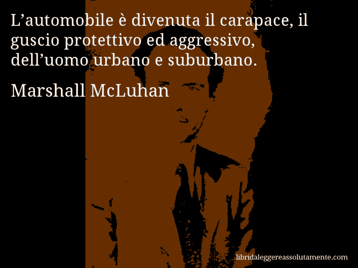 Aforisma di Marshall McLuhan : L’automobile è divenuta il carapace, il guscio protettivo ed aggressivo, dell’uomo urbano e suburbano.