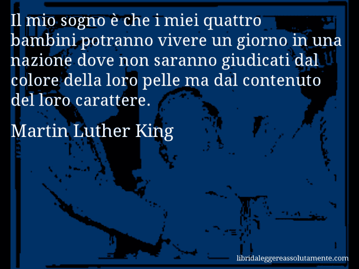 Aforisma di Martin Luther King : Il mio sogno è che i miei quattro bambini potranno vivere un giorno in una nazione dove non saranno giudicati dal colore della loro pelle ma dal contenuto del loro carattere.