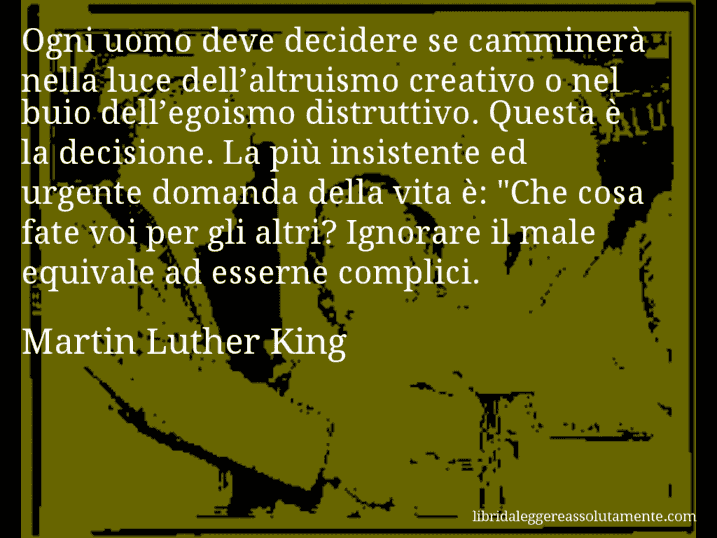 Aforisma di Martin Luther King : Ogni uomo deve decidere se camminerà nella luce dell’altruismo creativo o nel buio dell’egoismo distruttivo. Questa è la decisione. La più insistente ed urgente domanda della vita è: 