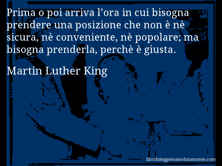 Aforisma di Martin Luther King : Prima o poi arriva l’ora in cui bisogna prendere una posizione che non è nè sicura, nè conveniente, nè popolare; ma bisogna prenderla, perchè è giusta.