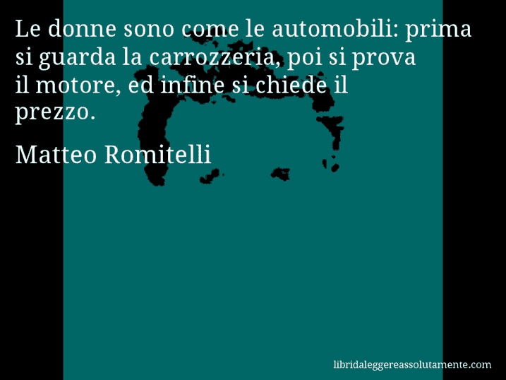 Aforisma di Matteo Romitelli : Le donne sono come le automobili: prima si guarda la carrozzeria, poi si prova il motore, ed infine si chiede il prezzo.