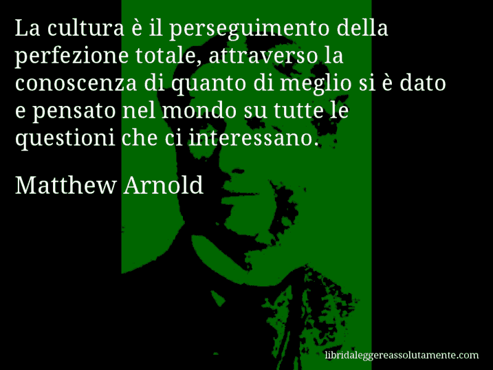 Aforisma di Matthew Arnold : La cultura è il perseguimento della perfezione totale, attraverso la conoscenza di quanto di meglio si è dato e pensato nel mondo su tutte le questioni che ci interessano.