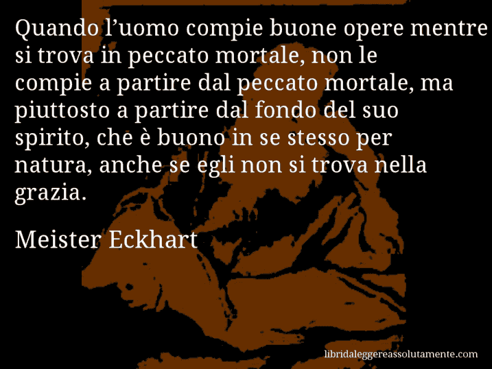 Aforisma di Meister Eckhart : Quando l’uomo compie buone opere mentre si trova in peccato mortale, non le compie a partire dal peccato mortale, ma piuttosto a partire dal fondo del suo spirito, che è buono in se stesso per natura, anche se egli non si trova nella grazia.