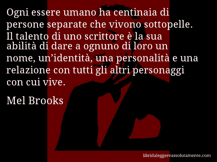 Aforisma di Mel Brooks : Ogni essere umano ha centinaia di persone separate che vivono sottopelle. Il talento di uno scrittore è la sua abilità di dare a ognuno di loro un nome, un’identità, una personalità e una relazione con tutti gli altri personaggi con cui vive.