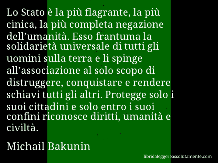 Aforisma di Michail Bakunin : Lo Stato è la più flagrante, la più cinica, la più completa negazione dell’umanità. Esso frantuma la solidarietà universale di tutti gli uomini sulla terra e li spinge all’associazione al solo scopo di distruggere, conquistare e rendere schiavi tutti gli altri. Protegge solo i suoi cittadini e solo entro i suoi confini riconosce diritti, umanità e civiltà.