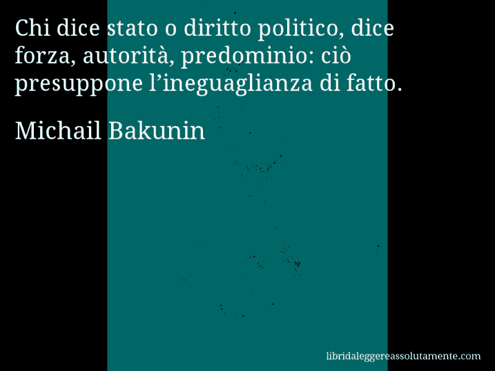 Aforisma di Michail Bakunin : Chi dice stato o diritto politico, dice forza, autorità, predominio: ciò presuppone l’ineguaglianza di fatto.