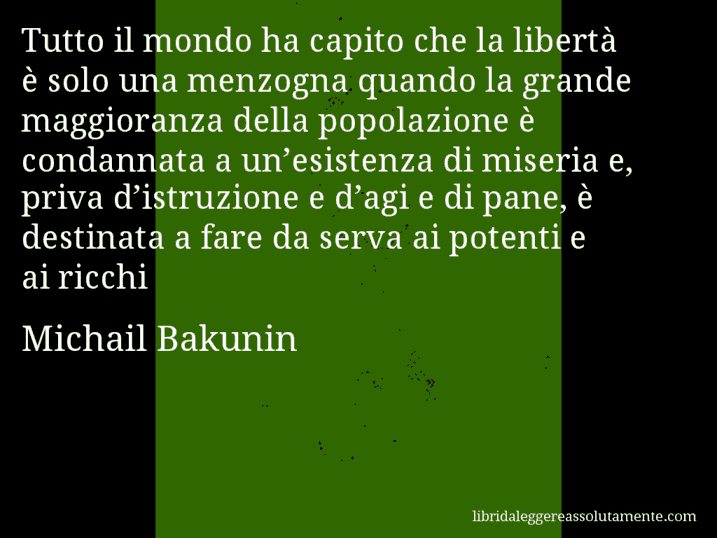 Aforisma di Michail Bakunin : Tutto il mondo ha capito che la libertà è solo una menzogna quando la grande maggioranza della popolazione è condannata a un’esistenza di miseria e, priva d’istruzione e d’agi e di pane, è destinata a fare da serva ai potenti e ai ricchi