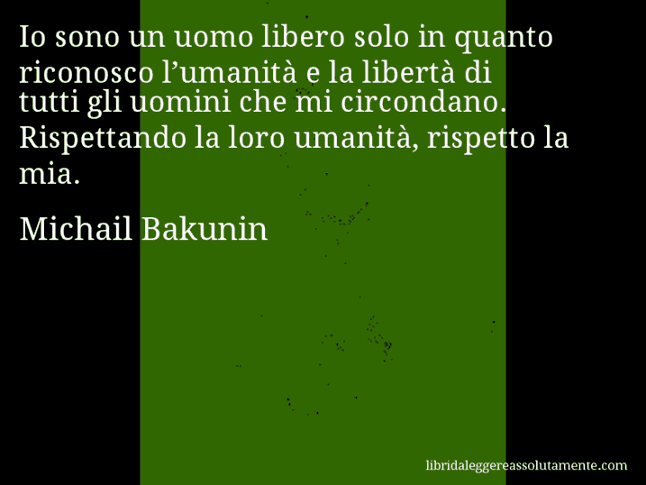 Aforisma di Michail Bakunin : Io sono un uomo libero solo in quanto riconosco l’umanità e la libertà di tutti gli uomini che mi circondano. Rispettando la loro umanità, rispetto la mia.