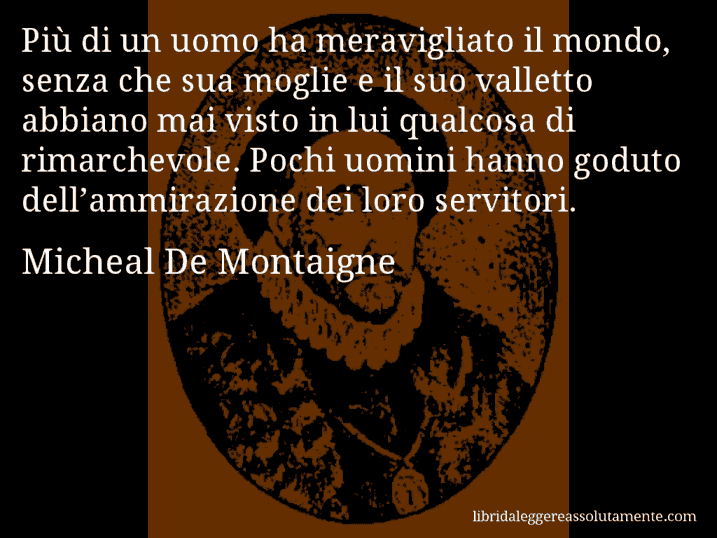 Aforisma di Micheal De Montaigne : Più di un uomo ha meravigliato il mondo, senza che sua moglie e il suo valletto abbiano mai visto in lui qualcosa di rimarchevole. Pochi uomini hanno goduto dell’ammirazione dei loro servitori.