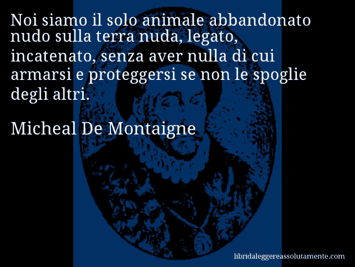 Aforisma di Micheal De Montaigne : Noi siamo il solo animale abbandonato nudo sulla terra nuda, legato, incatenato, senza aver nulla di cui armarsi e proteggersi se non le spoglie degli altri.